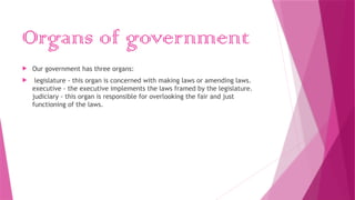 Organs of government
 Our government has three organs:
 legislature - this organ is concerned with making laws or amending laws.
executive - the executive implements the laws framed by the legislature.
judiciary - this organ is responsible for overlooking the fair and just
functioning of the laws.
 