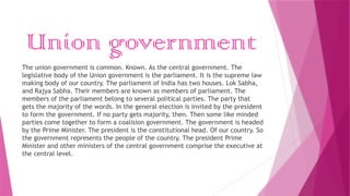 Union government
The union government is common. Known. As the central government. The
legislative body of the Union government is the parliament. It is the supreme law
making body of our country. The parliament of India has two houses. Lok Sabha,
and Rajya Sabha. Their members are known as members of parliament. The
members of the parliament belong to several political parties. The party that
gets the majority of the words. In the general election is invited by the president
to form the government. If no party gets majority, then. Then some like minded
parties come together to form a coalision government. The government is headed
by the Prime Minister. The president is the constitutional head. Of our country. So
the government represents the people of the country. The president Prime
Minister and other ministers of the central government comprise the executive at
the central level.
 