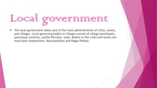 Local government
 The local government takes care of the local administration of cities, towns,
and villages. Local governing bodies in villages consist of village panchayats,
panchayat summits, anzilla Persians. Look. Bodies in the cities and towns are
municipal corporations. Municipalities and Nagar Palikas.
 