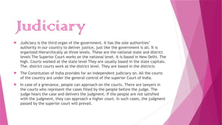 Judiciary
 Judiciary is the third organ of the government. It has the sole authorities’
authority in our country to deliver justice, just like the government is all. It is
organized Hierarchically at three levels. These are the national state and district
levels The Superior Court works on the national level. It is based in New Delhi. The
high. Courts worked at the state level They are usually based in the state capitals.
The. district courts work at the district level. They are based in the districts
 The Constitution of India provides for an independent judiciary on. All the courts
of the country are under the general control of the superior Court of India.
 In case of a grievance, people can approach on the courts. There are lawyers in
the courts who represent the cases filled by the people before the judge. The
judge hears the case and delivers the judgment. If the people are not satisfied
with the judgment, they can approach a higher court. In such cases, the judgment
passed by the superior court will prevail.
 