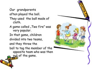 Our grandparents
often played the ball.
They used the ball made of
   cloth.
A game called „Two fire” was
   very popular.
In that game, children
divided into two teams,
and they threw the
ball to tag the member of the
   opposite team who was then
   out of the game.
 