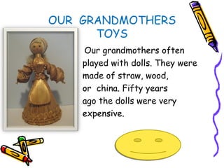 OUR GRANDMOTHERS
      TOYS
    Our grandmothers often
    played with dolls. They were
    made of straw, wood,
    or china. Fifty years
    ago the dolls were very
    expensive.
 