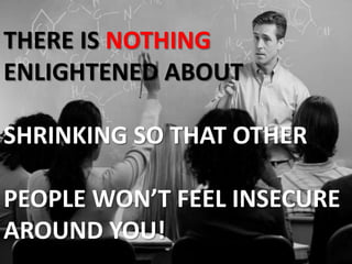 THERE IS NOTHING ENLIGHTENED ABOUTSHRINKING SO THAT OTHER PEOPLE WON’T FEEL INSECURE AROUND YOU!