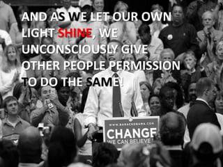 AND AS WE LET OUR OWN LIGHT SHINE, WE UNCONSCIOUSLY GIVE OTHER PEOPLE PERMISSION TO DO THE SAME!