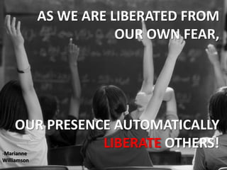 AS WE ARE LIBERATED FROM OUR OWN FEAR,OUR PRESENCE AUTOMATICALLY LIBERATE OTHERS!Marianne  Williamson