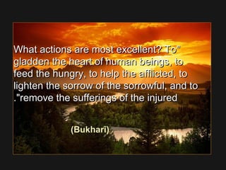 What actions are most excellent? ToWhat actions are most excellent? To
gladden the heart of human beings, togladden the heart of human beings, to
feed the hungry, to help the afflicted, tofeed the hungry, to help the afflicted, to
lighten the sorrow of the sorrowful, and tolighten the sorrow of the sorrowful, and to
remove the sufferings of the injuredremove the sufferings of the injured..
(Bukhari)
 