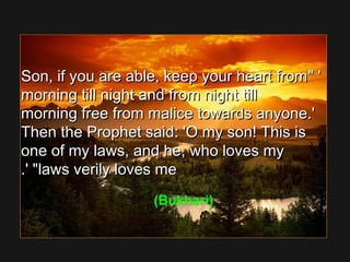 ' 'Son, if you are able, keep your heart fromSon, if you are able, keep your heart from
morning till night and from night tillmorning till night and from night till
morning free from malice towards anyone.'morning free from malice towards anyone.'
Then the Prophet said: 'O my son! This isThen the Prophet said: 'O my son! This is
one of my laws, and he, who loves myone of my laws, and he, who loves my
laws verily loves melaws verily loves me.' .' 
(Bukhari)
 