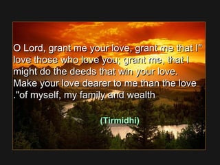 O Lord, grant me your love, grant me that IO Lord, grant me your love, grant me that I
love those who love you; grant me, that Ilove those who love you; grant me, that I
might do the deeds that win your love.might do the deeds that win your love.
Make your love dearer to me than the loveMake your love dearer to me than the love
of myself, my family and wealthof myself, my family and wealth..
(Tirmidhi)
 
