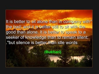 It is better to sit alone than in company withIt is better to sit alone than in company with
the bad; and it is better still to sit with thethe bad; and it is better still to sit with the
good than alone. It is better to speak to agood than alone. It is better to speak to a
seeker of knowledge than to remain silent;seeker of knowledge than to remain silent;
but silence is better than idle wordsbut silence is better than idle words..
(Bukhari)
 