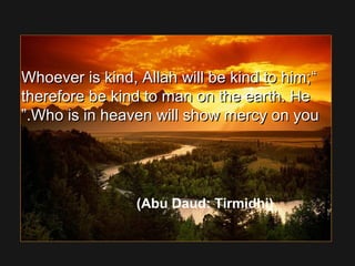 ““Whoever is kind, Allah will be kind to him;Whoever is kind, Allah will be kind to him;
therefore be kind to man on the earth. Hetherefore be kind to man on the earth. He
Who is in heaven will show mercy on youWho is in heaven will show mercy on you..””
(Abu Daud: Tirmidhi)
 