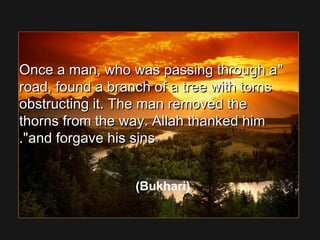 Once a man, who was passing through aOnce a man, who was passing through a
road, found a branch of a tree with tornsroad, found a branch of a tree with torns
obstructing it. The man removed theobstructing it. The man removed the
thorns from the way. Allah thanked himthorns from the way. Allah thanked him
and forgave his sinsand forgave his sins..
(Bukhari)
 