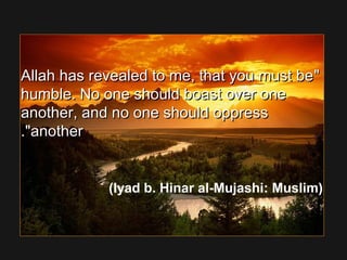 Allah has revealed to me, that you must beAllah has revealed to me, that you must be
humble. No one should boast over onehumble. No one should boast over one
another, and no one should oppressanother, and no one should oppress
anotheranother..
(Iyad b. Hinar al-Mujashi: Muslim)
 