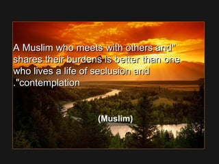 A Muslim who meets with others andA Muslim who meets with others and
shares their burdens is better than oneshares their burdens is better than one
who lives a life of seclusion andwho lives a life of seclusion and
contemplationcontemplation..
(Muslim)
 