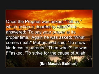 Once the Prophet was asked: 'Tell us,Once the Prophet was asked: 'Tell us,
which action is dearest to Allah?' Hewhich action is dearest to Allah?' He
answered: 'To say your prayer at itsanswered: 'To say your prayer at its
proper time.' Again he was asked: 'Whatproper time.' Again he was asked: 'What
comes next?' Mohammed said: 'To showcomes next?' Mohammed said: 'To show
kindness to parents.' 'Then what?' he waskindness to parents.' 'Then what?' he was
asked, 'To strive for the cause of Allahasked, 'To strive for the cause of Allah!' !' 
(Ibn Masad: Bukhari)
 