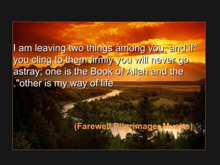 I am leaving two things among you, and ifI am leaving two things among you, and if
you cling to them firmly you will never goyou cling to them firmly you will never go
astray; one is the Book of Allah and theastray; one is the Book of Allah and the
other is my way of lifeother is my way of life..
(Farewell Pilgrimage: Muatta)
 