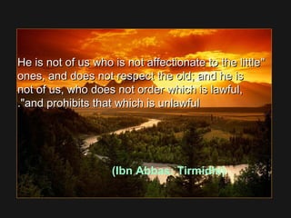 He is not of us who is not affectionate to the littleHe is not of us who is not affectionate to the little
ones, and does not respect the old; and he isones, and does not respect the old; and he is
not of us, who does not order which is lawful,not of us, who does not order which is lawful,
and prohibits that which is unlawfuland prohibits that which is unlawful..
(Ibn Abbas: Tirmidhi)
 