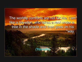 The worldly comforts are not for me. I amThe worldly comforts are not for me. I am
like a traveller, who takes a rest under alike a traveller, who takes a rest under a
tree in the shade and then goes on histree in the shade and then goes on his
wayway..
(Tirmidhi)
 