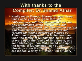 With thanks to theWith thanks to the
Compiler:Compiler: Dr.Shahid AtharDr.Shahid Athar``
 KindlyKindly recite Durood Shareef at least threerecite Durood Shareef at least three
times once you have gone throughtimes once you have gone through
 ““Allaahumma salliAllaahumma salli ‘‘ala Muhammad waala Muhammad wa ‘‘alaala
Aali Muhammad kama salaytaAali Muhammad kama salayta ‘‘ala aaliala aali
Ibraaheem, wa baarikIbraaheem, wa baarik ‘‘ala Muhammad waala Muhammad wa ‘‘alaala
aali Muhammad kama baaraktaaali Muhammad kama baarakta ‘‘ala aaliala aali
Ibraaheem innaka hameedun majeedIbraaheem innaka hameedun majeed (O(O
Allaah, send prayers upon Muhammad andAllaah, send prayers upon Muhammad and
upon the family of Muhammad as You sentupon the family of Muhammad as You sent
prayers upon the family of Ibraaheem, andprayers upon the family of Ibraaheem, and
send blessings upon Muhammad and uponsend blessings upon Muhammad and upon
the family of Muhammad, as You sentthe family of Muhammad, as You sent
blessings upon the family of Ibraaheem, Youblessings upon the family of Ibraaheem, You
are indeed Worthy of Praise, Full of Glory).are indeed Worthy of Praise, Full of Glory). ””
 