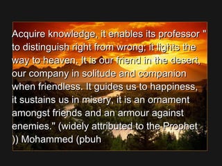 Acquire knowledge, it enables its professorAcquire knowledge, it enables its professor
to distinguish right from wrong; it lights theto distinguish right from wrong; it lights the
way to heaven. It is our friend in the desert,way to heaven. It is our friend in the desert,
our company in solitude and companionour company in solitude and companion
when friendless. It guides us to happiness,when friendless. It guides us to happiness,
it sustains us in misery, it is an ornamentit sustains us in misery, it is an ornament
amongst friends and an armour againstamongst friends and an armour against
enemies. (widely attributed to the Prophetenemies. (widely attributed to the Prophet
Mohammed (pbuhMohammed (pbuh((((
 