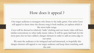 How does it appeal ? 
Our target audience is teenagers who listen to the indie genre. Our artist Cerys 
will appeal to them since the chosen song is both mellow, yet upbeat which is 
like most indie songs. 
Cerys will be dressed in relatively ‘indie’ clothing and our music video will have 
similar conventions to other indie music videos. It will be quite laid back for the 
most part, but we have added a danger element in order to add an extra edge to 
our artist. 
We want the audience to be intrigued and and interested, so hopefully this 
danger element will appeal to our target audience and keep them watching until 
the end. 
 