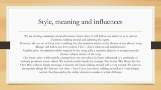 Style, meaning and influences 
We are making a narrative and performance music video. It will follow our artist Cerys in various 
locations, walking around and admiring the sights. 
However, she has an ex-lover who is stalking her, this narrative relates to the chorus of our chosen song 
‘Danger will follow me, Everywhere I Go’ – this is what we call amplification. 
Amplification: the narrative whilst inspired by the song, adds a narrative element to complement the 
themes/subject matter of the song 
Our music video whilst mainly coming from our own ideas, has been influenced by a multitude of 
industry produced music videos. We looked at indie bands for example The Kooks ‘She Moves In Her 
Own Way’ video is largely montage, it features the band walking around and is very natural. We want to 
incorporate things like this into our video – have Cerys (our artist) walking around as if everything is 
normal. But then add in the stalker element to makes it a little different. 
 