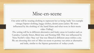 Mise-en-scene 
Our artist will be wearing clothing to represent her as being ‘indie’ for example 
vintage/hipster clothing, baggy clothes, denim jeans/jacket. We were 
influenced by the clothing of the band Haim and what wore in their music 
video ‘Falling’. 
The setting will be in different alternative and funky areas in London such as 
Camden, Carnaby Street, Brick lane and Notting Hill. This was influenced by 
Nina Nesbit's video ‘Stay out’ that was filmed in different areas within a city. 
We are choosing this sort of Mise-en-scene to portray our artist as alternative 
and indie, similar to the hipster generation of todays youth. 
 