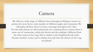Camera 
We will use a wide range of different shots throughout filming to ensure we 
portray the story from a wide number of different angles and viewpoints. We 
will gather all these shots to create a montage throughout the video 
For the main chorus we will continuously use a tracking shot to ensure there is 
some sort of consistency within the chorus and also making it different from 
the other verses in the song. This is similar to the Neighbourhoods video 
‘Sweater weather’ as they used a similar shot each time the chorus of the song 
was played. 
 