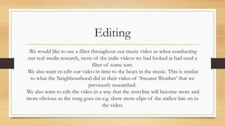 Editing 
We would like to use a filter throughout our music video as when conducting 
our real media research, most of the indie videos we had looked at had used a 
filter of some sort. 
We also want to edit our video in time to the beats in the music. This is similar 
to what the Neighbourhood did in their video of ‘Sweater Weather’ that we 
previously researched. 
We also want to edit the video in a way that the storyline will become more and 
more obvious as the song goes on e.g. show more clips of the stalker late on in 
the video. 
 