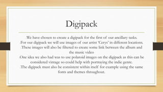Digipack 
We have chosen to create a digipack for the first of our ancillary tasks. 
For our digipack we will use images of our artist ‘Cerys’ in different locations. 
These images will also be filtered to create some link between the album and 
the music video 
One idea we also had was to use polaroid images on the digipack as this can be 
considered vintage so could help with portraying the indie genre. 
The digipack must also be consistent within itself for example using the same 
fonts and themes throughout. 
 