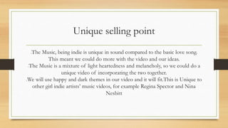 Unique selling point 
The Music, being indie is unique in sound compared to the basic love song. 
This meant we could do more with the video and our ideas. 
The Music is a mixture of light heartedness and melancholy, so we could do a 
unique video of incorporating the two together. 
We will use happy and dark themes in our video and it will fit.This is Unique to 
other girl indie artists’ music videos, for example Regina Spector and Nina 
Nesbitt 
 
