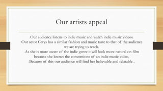 Our artists appeal 
Our audience listens to indie music and watch indie music videos. 
Our actor Cerys has a similar fashion and music taste to that of the audience 
we are trying to reach. 
As she is more aware of the indie genre it will look more natural on film 
because she knows the conventions of an indie music video. 
Because of this our audience will find her believable and relatable . 
