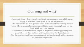 Our song and why? 
Our song is Lissie – Everywhere I go, which is a country genre song which we are 
hoping to make into a indie genre by the way we present it. 
After research into the indie genre we found that a serious topic normally creates a 
better video as you can have a message within the video for example easy way out 
Gotye which has a clear message. 
Also its easier to make the video original as they’re a lot more happy quirky indie 
genre videos out there and they tend to get repetitive like Regina Spektor. 
Also the song is not well known to most people so therefor people will not associate 
the video with original one. 
 