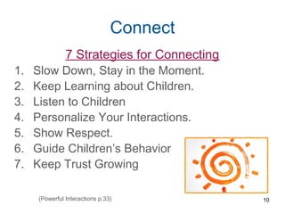 Connect
7 Strategies for Connecting
1. Slow Down, Stay in the Moment.
2. Keep Learning about Children.
3. Listen to Children
4. Personalize Your Interactions.
5. Show Respect.
6. Guide Children’s Behavior
7. Keep Trust Growing
10(Powerful Interactions p.33)
 