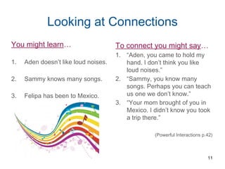 Looking at Connections
You might learn…
1. Aden doesn’t like loud noises.
2. Sammy knows many songs.
3. Felipa has been to Mexico.
To connect you might say…
1. “Aden, you came to hold my
hand. I don’t think you like
loud noises.”
2. “Sammy, you know many
songs. Perhaps you can teach
us one we don’t know.”
3. “Your mom brought of you in
Mexico. I didn’t know you took
a trip there.”
(Powerful Interactions p.42)
11
 