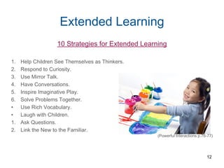Extended Learning
10 Strategies for Extended Learning
1. Help Children See Themselves as Thinkers.
2. Respond to Curiosity.
3. Use Mirror Talk.
4. Have Conversations.
5. Inspire Imaginative Play.
6. Solve Problems Together.
• Use Rich Vocabulary.
• Laugh with Children.
1. Ask Questions.
2. Link the New to the Familiar.
(Powerful Interactions p.76-77)
12
 