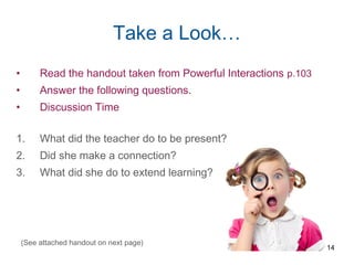 Take a Look…
• Read the handout taken from Powerful Interactions p.103
• Answer the following questions.
• Discussion Time
1. What did the teacher do to be present?
2. Did she make a connection?
3. What did she do to extend learning?
14
(See attached handout on next page)
 