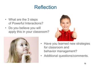 Reflection
• Have you learned new strategies
for classroom and
behavior management?
• Additional questions/comments.
16
• What are the 3 steps
of Powerful Interactions?
• Do you believe you will
apply this in your classroom?
 