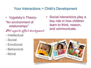 Your Interactions = Child’s Development
• Social interactions play a
key role in how children
learn to think, reason,
and communicate.
• Vygotsky’s Theory-
“An environment of
relationships”
All aspects affect development.
- Intellectual
- Social
- Emotional
- Behavioral
- Moral
4
 