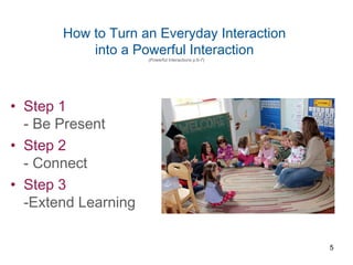 How to Turn an Everyday Interaction
into a Powerful Interaction
(Powerful Interactions p.6-7)
• Step 1
- Be Present
• Step 2
- Connect
• Step 3
-Extend Learning
5
 