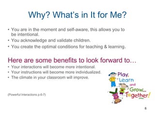 Why? What’s in It for Me?
• You are in the moment and self-aware, this allows you to
be intentional.
• You acknowledge and validate children.
• You create the optimal conditions for teaching & learning.
Here are some benefits to look forward to…
• Your interactions will become more intentional.
• Your instructions will become more individualized.
• The climate in your classroom will improve.
(Powerful Interactions p.6-7)
6
 