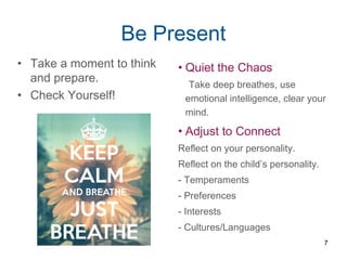 Be Present
• Take a moment to think
and prepare.
• Check Yourself!
• Quiet the Chaos
Take deep breathes, use
emotional intelligence, clear your
mind.
• Adjust to Connect
Reflect on your personality.
Reflect on the child’s personality.
- Temperaments
- Preferences
- Interests
- Cultures/Languages
7
 