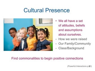 9
Cultural Presence
• We all have a set
of attitudes, beliefs
and assumptions
about ourselves.
- How we were raised
- Our Family/Community
- Class/Background
Find commonalities to begin positive connections
(Powerful Interactions p.20)
 