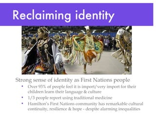 Strong sense of identity as First Nations people Over 93% of people feel it is import/very import for their children learn their language & culture  1/3 people report using traditional medicine Hamilton’s First Nations community has remarkable cultural continuity, resilience & hope - despite alarming inequalities  Reclaiming identity  