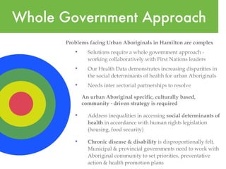 Whole Government Approach Problems facing Urban Aboriginals in Hamilton are complex  Solutions require a whole government approach - working collaboratively with First Nations leaders  Our Health Data demonstrates increasing disparities in the social determinants of health for urban Aboriginals  Needs inter sectorial partnerships to resolve An urban Aboriginal specific, culturally based,  community - driven strategy is required Address inequalities in accessing  social determinants of health  in accordance with human rights legislation (housing, food security) Chronic disease & disability  is disproportionally felt.  Municipal & provincial governments need to work with Aboriginal community to set priorities, preventative action & health promotion plans 