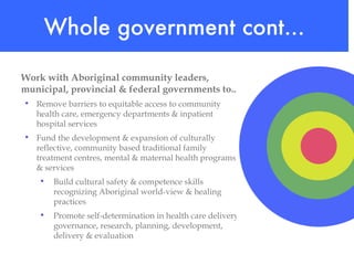 Work with Aboriginal community leaders,  municipal, provincial & federal governments to...   Remove barriers to equitable access to community health care, emergency departments & inpatient hospital services Fund the development & expansion of culturally reflective, community based traditional family treatment centres, mental & maternal health programs & services Build cultural safety & competence skills recognizing Aboriginal world-view & healing practices Promote self-determination in health care delivery, governance, research, planning, development, delivery & evaluation  Whole government cont... 