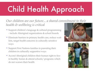 Child Health Approach Support children’s language & cultural programming - include Aboriginal organizations & school boards Eliminate barriers to primary health care, reduce wait lists, target health concerns in culturally sensitive ways Support First Nations families in parenting their children in culturally supportive ways  Accord Aboriginal children their human right to live in healthy homes & attend schools/ programs which do not worsen their health Our children are our future... a shared commitment to their health & wellbeing is critical   