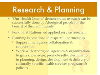 ‘ Our Health Counts’ demonstrates research can be successfully done by Aboriginal people for the benefit of their community  Fund First Nations led applied service research  Planning is best done in respectful partnership Support interagency collaboration & cooperation Work with Aboriginal agencies & organizations to gain knowledge, promote self-determination in planning, design, development & delivery of culturally specific health services programs & policies Research & Planning 