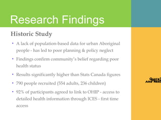 Research Findings  Historic Study A lack of population-based data for urban Aboriginal people - has led to poor planning & policy neglect Findings confirm community’s belief regarding poor health status Results significantly higher than Stats Canada figures 790 people recruited (554 adults, 236 children)  92% of participants agreed to link to OHIP - access to detailed health information through ICES - first time access 