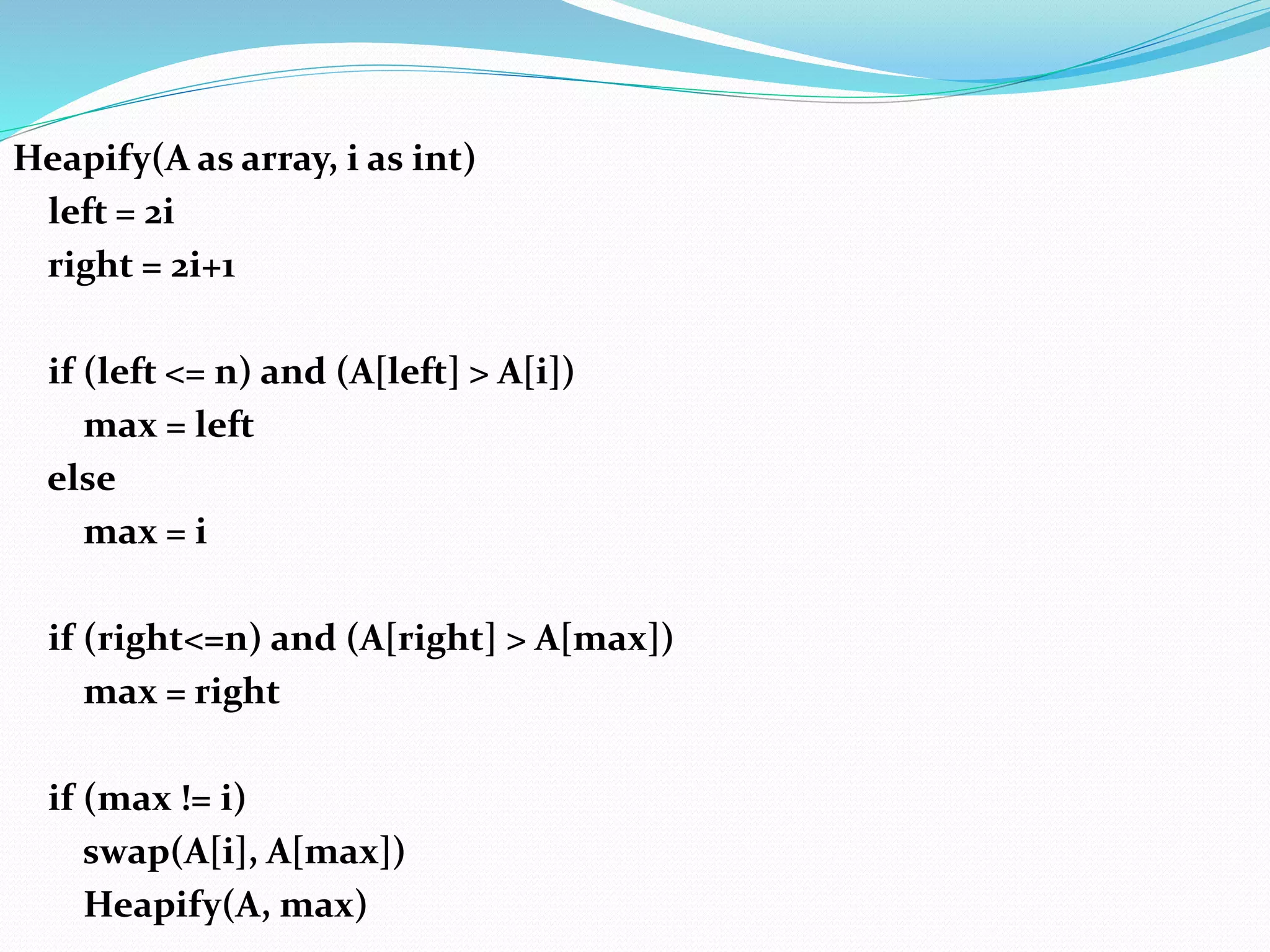 Heapify(A as array, i as int)
left = 2i
right = 2i+1
if (left <= n) and (A[left] > A[i])
max = left
else
max = i
if (right<=n) and (A[right] > A[max])
max = right
if (max != i)
swap(A[i], A[max])
Heapify(A, max)
 