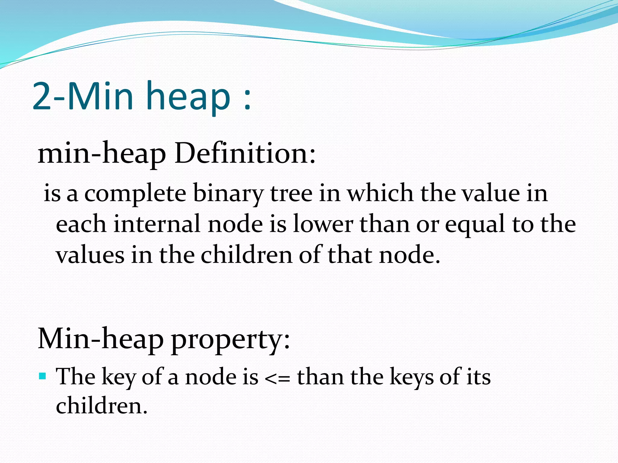 2-Min heap :
min-heap Definition:
is a complete binary tree in which the value in
each internal node is lower than or equal to the
values in the children of that node.
Min-heap property:
 The key of a node is <= than the keys of its
children.
 